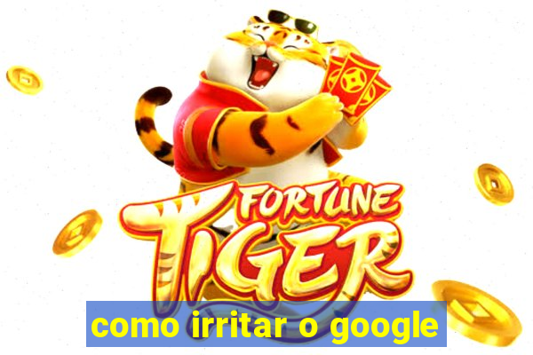 como irritar o google